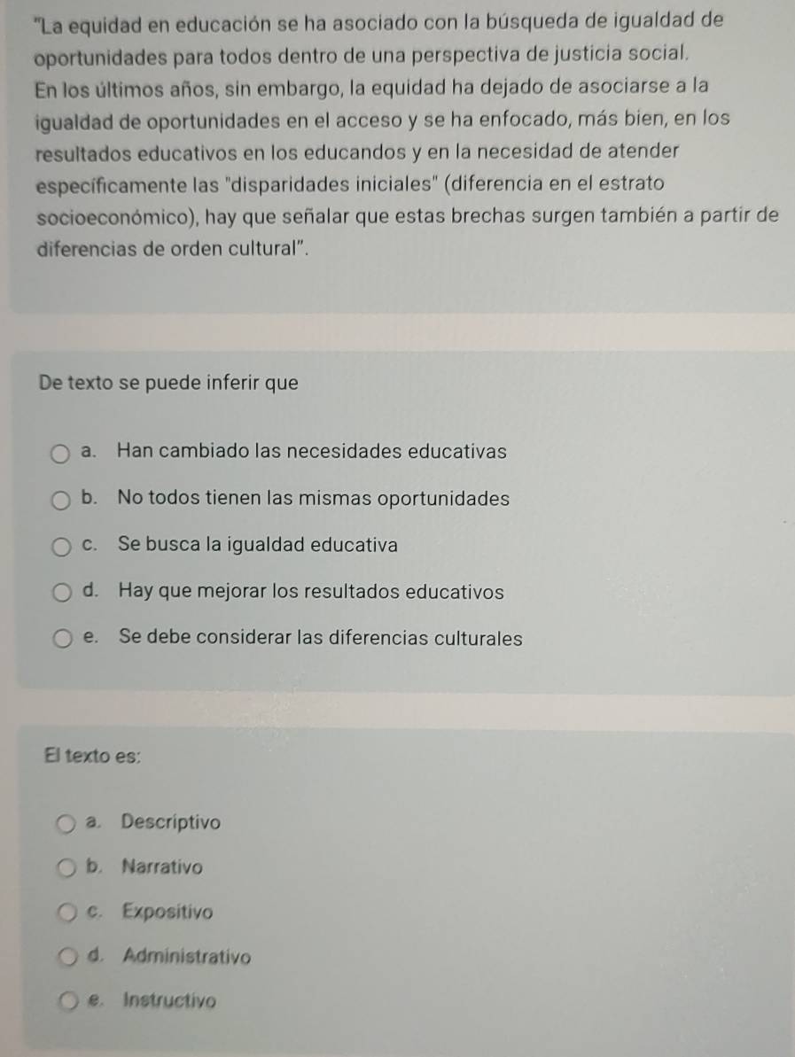 ''La equidad en educación se ha asociado con la búsqueda de igualdad de
oportunidades para todos dentro de una perspectiva de justicia social.
En los últimos años, sin embargo, la equidad ha dejado de asociarse a la
igualdad de oportunidades en el acceso y se ha enfocado, más bien, en los
resultados educativos en los educandos y en la necesidad de atender
específicamente las "disparidades iniciales" (diferencia en el estrato
socioeconómico), hay que señalar que estas brechas surgen también a partir de
diferencias de orden cultural”.
De texto se puede inferir que
a. Han cambiado las necesidades educativas
b. No todos tienen las mismas oportunidades
c. Se busca la igualdad educativa
d. Hay que mejorar los resultados educativos
e. Se debe considerar las diferencias culturales
El texto es:
a. Descriptivo
b. Narrativo
c. Expositivo
d. Administrativo
e. Instructivo