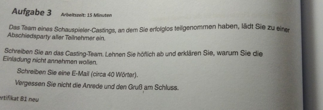 Aufgabe 3 Arbeitszeit: 15 Minuten
Das Team eines Schauspieler-Castings, an dem Sie erfolglos teilgenommen haben, lädt Sie zu einer 
Abschiedsparty aller Teilnehmer ein. 
Schreiben Sie an das Casting-Team. Lehnen Sie höflich ab und erklären Sie, warum Sie die 
Einladung nicht annehmen wollen. 
Schreiben Sie eine E-Mail (circa 40 Wörter). 
Vergessen Sie nicht die Anrede und den Gruß am Schluss. 
ertifikat B1 neu