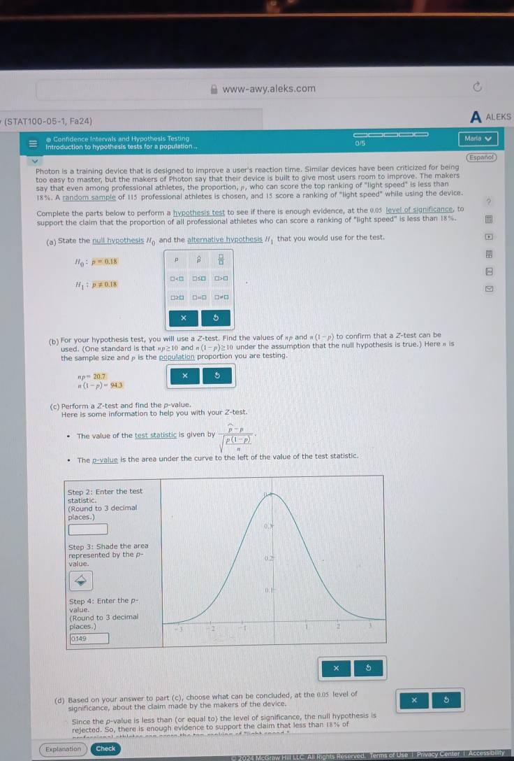 www-awy.aleks.com
(STAT100-05-1, Fa24) ALEKS
@ Confidence Intervals and Hypothesis Testing     Maria 
Introduction to hypothesis tests for a population .. 0/5
Español
Photon is a training device that is designed to improve a user's reaction time. Similar devices have been criticized for being
too easy to master, but the makers of Photon say that their device is built to give most users room to improve. The makers
say that even among professional athletes, the proportion, ρ, who can score the top ranking of "light speed" is less than
18%. A random sample of 115 professional athletes is chosen, and 15 score a ranking of "light speed" while using the device.
Complete the parts below to perform a hypothesis test to see if there is enough evidence, at the 0.05 level of significance, to
support the claim that the proportion of all professional athletes who can score a ranking of "light speed" is less than 18%.
(a) State the null hypothesis H_0 and the alternative hypothesis H_1 that you would use for the test. *
4
H_0:p=0.18 ρ B
□ □
H_1:p!= 0.18
□≥□ □=□ □≠□
× 5
(b) For your hypothesis test, you will use a Z-test. Find the values of  and n(1-p) to confirm that a Z-test can be
used. (One standard is that p≥ 10 and n(1-p)≥ 10 under the assumption that the null hypothesis is true.) Here π is
the sample size andρ is the population proportion you are testing.
np=20.7
× 5
n(1-p)=94.3
(c) Perform a Z-test and find the p-value.
Here is some information to help you with your Z-test
The value of the test statistic is given by frac widehat p-psqrt(frac p(1-p))n.
The p-value is the area under the curve to the left of the value of the test statistic.
Step 2: Enter the test
statistic.
(Round to 3 decimal
places.)
Step 3: Shade the area
represented by the p- 
value.
Step 4: Enter the p-
value.
(Round to 3 decimal
places.) 
0149
× 5
(d) Based on your answer to part (c), choose what can be concluded, at the 0.05 level of
significance, about the claim made by the makers of the device. × 5
Since the p-value is less than (or equal to) the level of significance, the null hypothesis is
rejected. So, there is enough evidence to support the claim that less than 18% of
Explanation Check
2024 McGraw Hilll LLC: All Rights Reserved Terms of Use 1 Prvacy Centor T Accesmbility