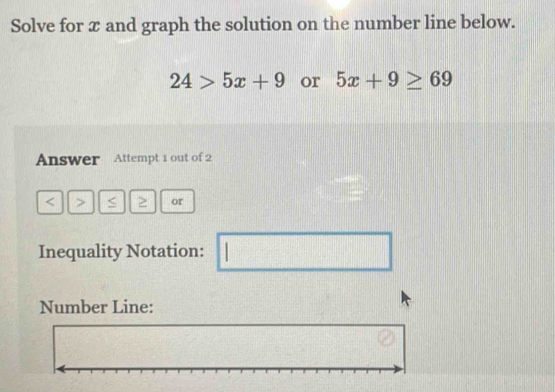 Solve for x and graph the solution on the number line below.
24>5x+9 or 5x+9≥ 69
Answer Attempt 1 out of 2 
< > < > or 
Inequality Notation: 
□ 
Number Line: