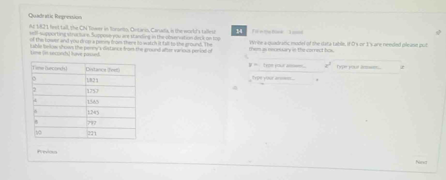 Quadratic Regression 
At 1821 feet tall, the CN Tower in Toronto, Ontario, Canada, is the world's tallest 14 Fil in thn Blank ' I sold 
self-supporting structure. Suppose-you are standing in the observation deck on top 
of the tower and you drop a penny from there to watch it fall to the ground. The Write a quadratic model of the data table. If 0's or 1 's are needed please put 
table below shows the penny's distance from the ground after various period of them as necessary in the correct box. 
time (in seconds) have passed.
y= type your asswer. x^2
type your ammier . 
type your answer... 
Previous 
Next