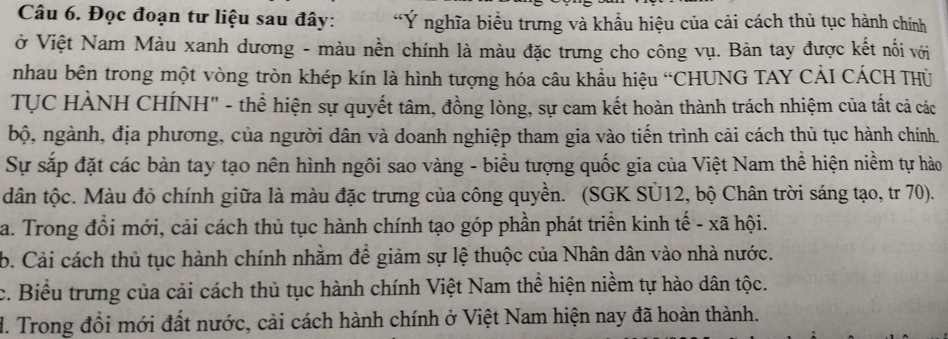 Đọc đoạn tư liệu sau đây:
*Ý nghĩa biểu trưng và khẩu hiệu của cải cách thủ tục hành chính
ở Việt Nam Màu xanh dương - màu nền chính là màu đặc trưng cho công vụ. Bản tay được kết nối với
nhau bên trong một vòng tròn khép kín là hình tượng hóa câu khẩu hiệu “CHUNG TAY CẢI CÁCH THỦ
TUC HÀNH CHÍNH" - thể hiện sự quyết tâm, đồng lòng, sự cam kết hoàn thành trách nhiệm của tất cả các
bộ, ngành, địa phương, của người dân và doanh nghiệp tham gia vào tiến trình cải cách thủ tục hành chính.
Sự sắp đặt các bàn tay tạo nên hình ngôi sao vàng - biểu tượng quốc gia của Việt Nam thể hiện niềm tự hào
dân tộc. Màu đỏ chính giữa là màu đặc trưng của công quyền. (SGK SU12, bộ Chân trời sáng tạo, tr 70).
a. Trong đổi mới, cải cách thủ tục hành chính tạo góp phần phát triển kinh tế - xã hội.
b. Cải cách thủ tục hành chính nhằm để giảm sự lệ thuộc của Nhân dân vào nhà nước.
c. Biểu trưng của cải cách thủ tục hành chính Việt Nam thể hiện niềm tự hào dân tộc.
d. Trong đổi mới đất nước, cải cách hành chính ở Việt Nam hiện nay đã hoàn thành.