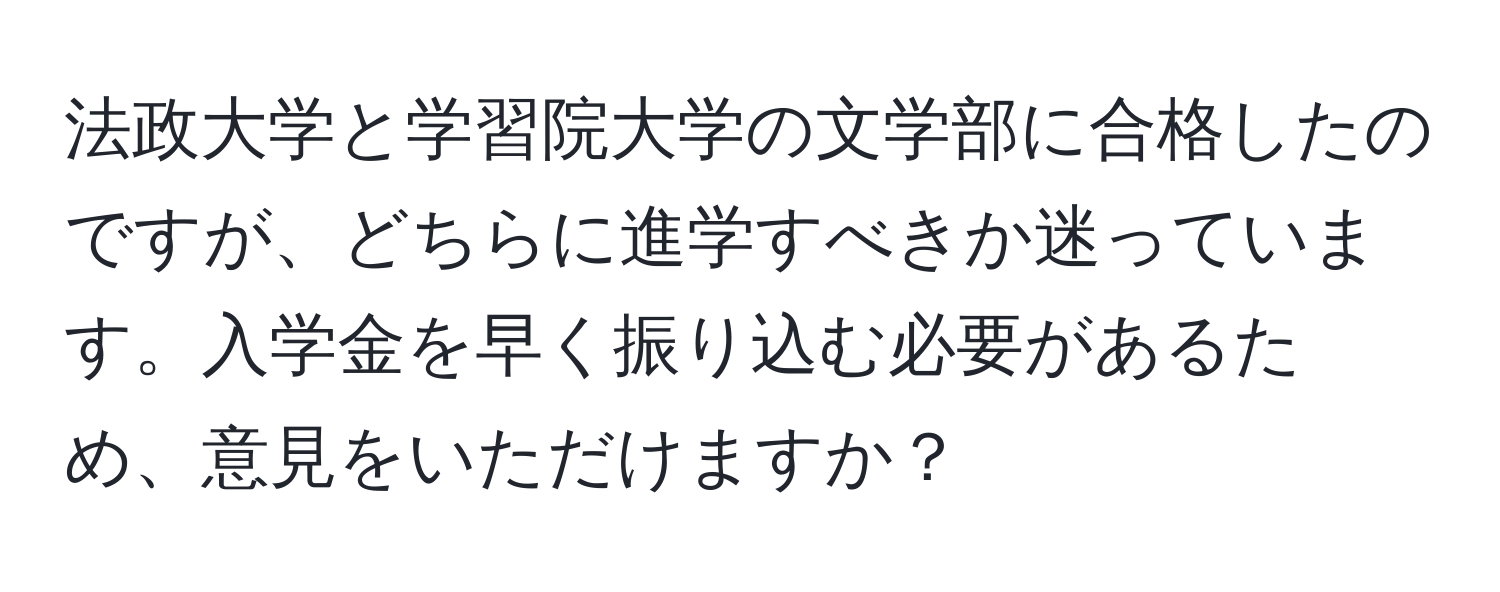 法政大学と学習院大学の文学部に合格したのですが、どちらに進学すべきか迷っています。入学金を早く振り込む必要があるため、意見をいただけますか？