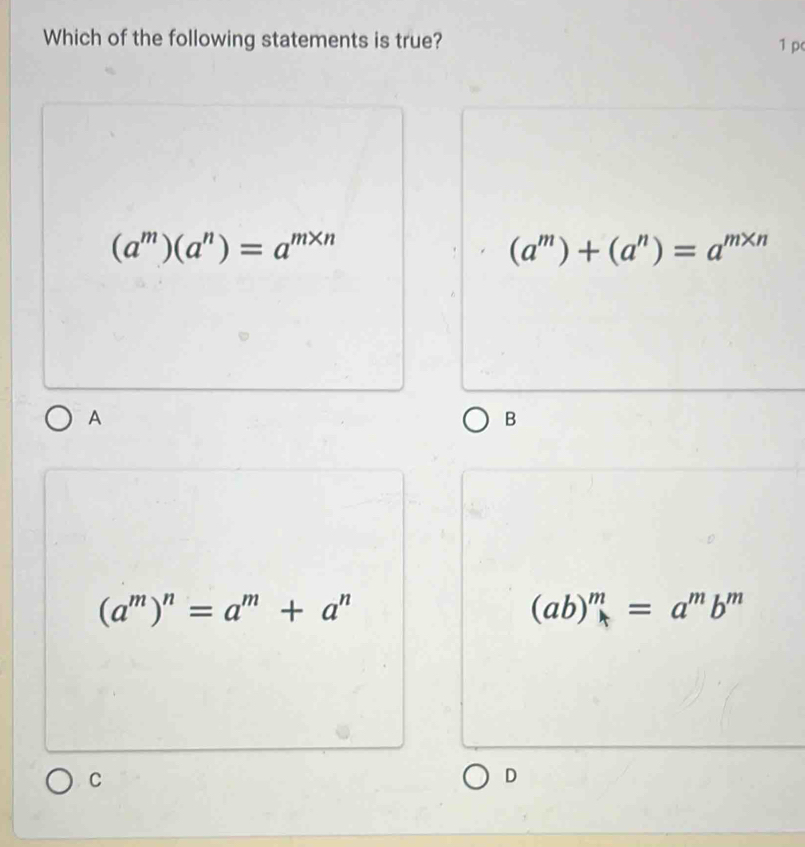 Which of the following statements is true?
1 p
(a^m)(a^n)=a^(m* n)
(a^m)+(a^n)=a^(m* n)
A
B
(a^m)^n=a^m+a^n
(ab)^m=a^mb^m
C
D