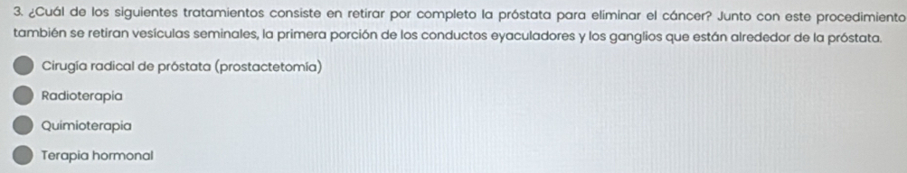 ¿Cuál de los siguientes tratamientos consiste en retirar por completo la próstata para eliminar el cáncer? Junto con este procedimienta
también se retiran vesículas seminales, la primera porción de los conductos eyaculadores y los ganglios que están alrededor de la próstata.
Cirugía radical de próstata (prostactetomía)
Radioterapia
Quimioterapia
Terapia hormonal