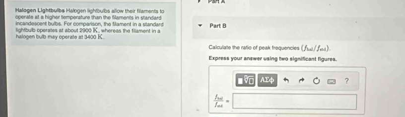 Halogen Lightbulbs Halogen lightbulbs allow their filaments to 
operate at a higher temperature than the filaments in standard 
incandescent bulbs. For comparison, the filament in a standard Part B 
lightbulb operates at about 2900 K , whereas the filament in a 
halogen bulb may operate at 3400 K
Calculate the ratio of peak frequencies (∫l / fsd) 
Express your answer using two significant figures. 
■v AΣφ ?
frac f_lalf_min=