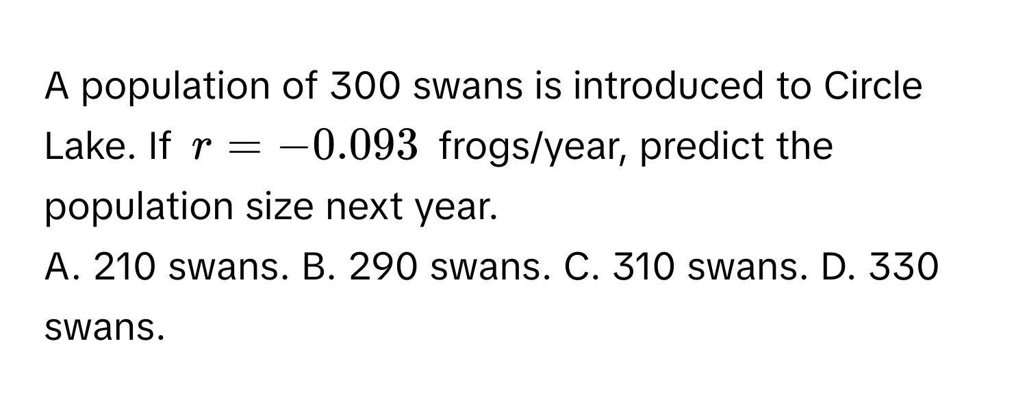 A population of 300 swans is introduced to Circle Lake. If $r = -0.093$ frogs/year, predict the population size next year.

A. 210 swans. B. 290 swans. C. 310 swans. D. 330 swans.