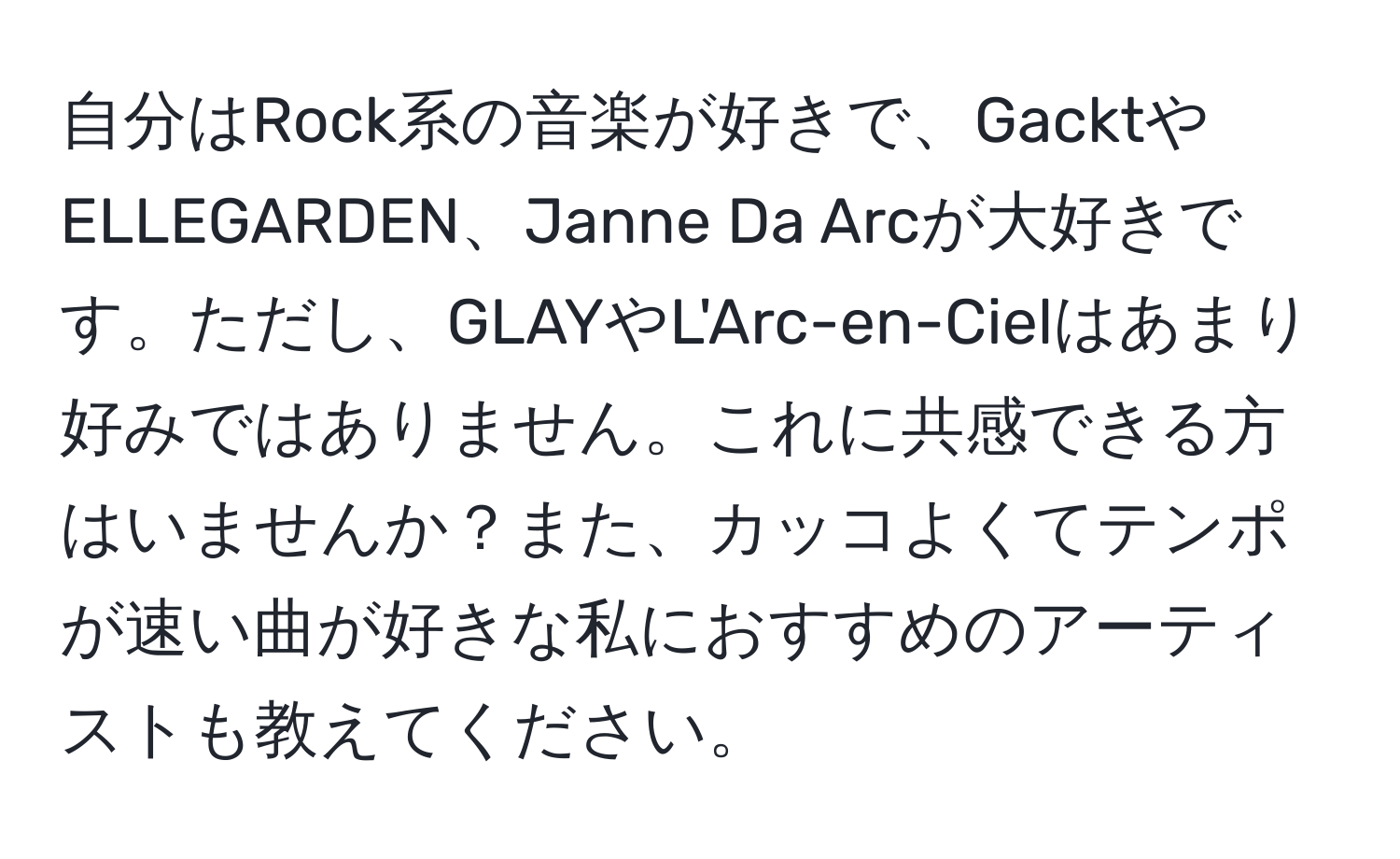 自分はRock系の音楽が好きで、GacktやELLEGARDEN、Janne Da Arcが大好きです。ただし、GLAYやL'Arc-en-Cielはあまり好みではありません。これに共感できる方はいませんか？また、カッコよくてテンポが速い曲が好きな私におすすめのアーティストも教えてください。