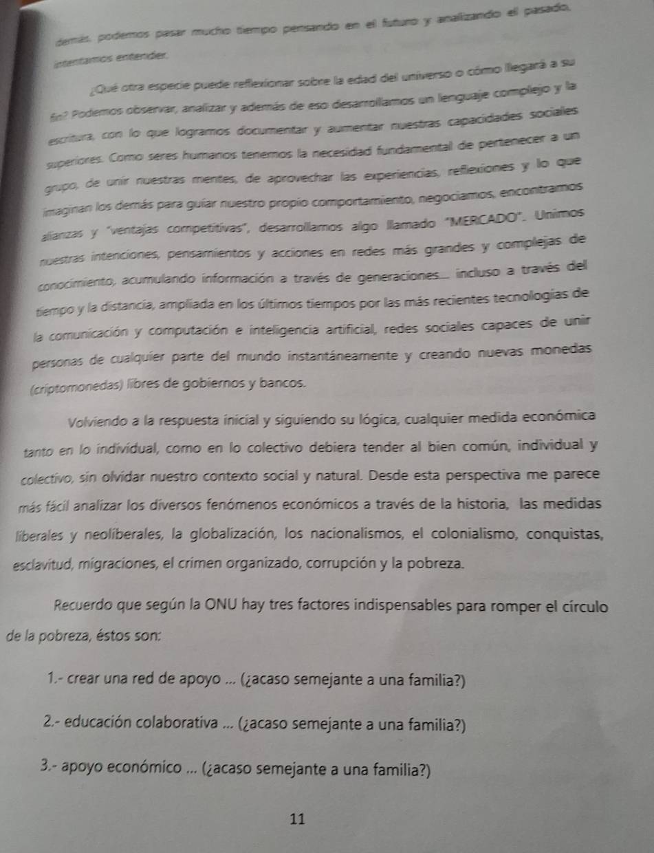 demás, podemos pasar mucho tiempo pensando en el futuro y analizando el pasado,
intentamos entender
¿Qué otra especie puede reflexionar sobre la edad del universo o cómo llegará a su
fin? Podemos observar, analizar y además de eso desarollamos un lenguaje complejo y la
escritura, con lo que logramos documentar y aumentar nuestras capacidades sociales
superiores. Como seres humanos tenemos la necesidad fundamental de pertenecer a un
grupo, de unir nuestras mentes, de aprovechar las experiencias, reflexiones y lo que
imaginan los demás para guíar nuestro propio comportamiento, negociamos, encontramos
alianzas y "ventajas competitivas", desarrollamos algo llamado "MERCADO". Unimos
nuestras intenciones, pensamientos y acciones en redes más grandes y complejas de
conocimiento, acumulando información a través de generaciones... incluso a través del
tiempo y la distancia, ampliada en los últimos tiempos por las más recientes tecnologías de
la comunicación y computación e inteligencia artificial, redes sociales capaces de unir
personas de cualquíer parte del mundo instantáneamente y creando nuevas monedas
(criptomonedas) libres de gobiernos y bancos.
Volviendo a la respuesta inicial y siguiendo su lógica, cualquier medida económica
tanto en lo individual, como en lo colectivo debiera tender al bien común, individual y
colectivo, sin olvidar nuestro contexto social y natural. Desde esta perspectiva me parece
más fácil analizar los diversos fenómenos económicos a través de la historia, las medidas
liberales y neolíberales, la globalización, los nacionalismos, el colonialismo, conquistas,
esclavitud, migraciones, el crimen organizado, corrupción y la pobreza.
Recuerdo que según la ONU hay tres factores indispensables para romper el círculo
de la pobreza, éstos son:
1.- crear una red de apoyo ... (¿acaso semejante a una familia?)
2.- educación colaborativa ... (¿acaso semejante a una familia?)
3.- apoyo económico ... (¿acaso semejante a una familia?)
11