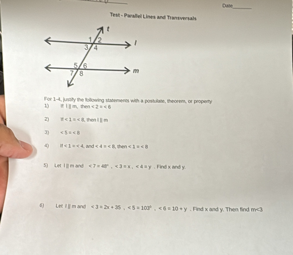 Date_ 
Test - Parallel Lines and Transversals 
For 1-4, justify the following statements with a postulate, theorem, or property 
1) Ifl||m , then ∠ 2=∠ 6
2) if∠ 1=∠ 8 , then l||m
3) ∠ 5=∠ 8
4) if∠ 1=∠ 4 , and <4=<8</tex> , then ∠ 1=∠ 8
5) Let l||m and ∠ 7=48°, ∠ 3=x, ∠ 4=y 、 Find x and y. 
6) Let l||m and <3=2x+35, <5=103^0, <6=10+y. Find x and y. Then find m∠ 3