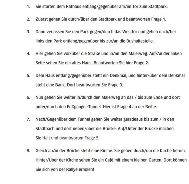 Sie starten dem Rathaus entlang/gegenüber am/im Tor zum Stadtpark. 
2. Zuerst gehen Sie durch/über den Stadtpark und beantworten Frage 1. 
3. Dann verlassen Sie den Park gegen/durch das Westtor und gehen nach/bei 
links den Park entlang/gegenüber bis zur/an die Bushaltestelle. 
4. Hier gehen Sie vor/über die Straße und in/an den Malerweg. Auf/An der linken 
Seite sehen Sie ein altes Haus. Beantworten Sie hier Frage 2. 
5. Dem Haus entlang/gegenüber steht ein Denkmal, und hinter/über dem Denkmal 
steht eine Bank. Dort beantworten Sie Frage 3. 
6. Nun gehen Sie weiter in/durch den Malerweg an das / bis zum Ende und dort 
unter/durch den Fußgänger-Tunnel. Hier ist Frage 4 an der Reihe. 
7. Nach/Gegenüber dem Tunnel gehen Sie weiter geradeaus bis zum / in den 
Stadtbach und dort neben/über die Brücke. Auf/Unter der Brücke machen 
Sie Halt und beantworten Frage 5. 
8. Gleich an/in der Brücke steht eine Kirche. Sie gehen durch/um die Kirche herum. 
Hinter/Über der Kirche sehen Sie ein Café mit einem kleinen Garten. Dort können 
Sie sich von der Rallye erholen!