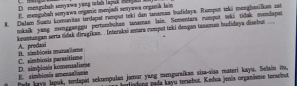 D. mengubah senyawa yang telah lapuk me
E. mengubah senyawa organic menjadi senyawa organik lain
8. Dalam Suatu komunitas terdapat rumput teki dan tanaman budidaya. Rumput teki menghasilkan zat
toksik yang mengganggu pertumbuhan tanaman lain. Sementara rumput teki tidak mendapat
keuntungan serta tidak dirugikan. . Interaksi antara rumput teki dengan tanaman budidaya disebut ....
A. predasi
B. símblosis mutualisme
C. simbiosis parasitisme
D. simþiosis komensalisme
Pada kayu lapuk, terdapat sekumpulan jamur yang menguraikan sisa-sisa materi kayu. Selain itu, E. simbiosis amensalisme
e d ung pada kayu tersebut. Kedua jenis organisme tersebut