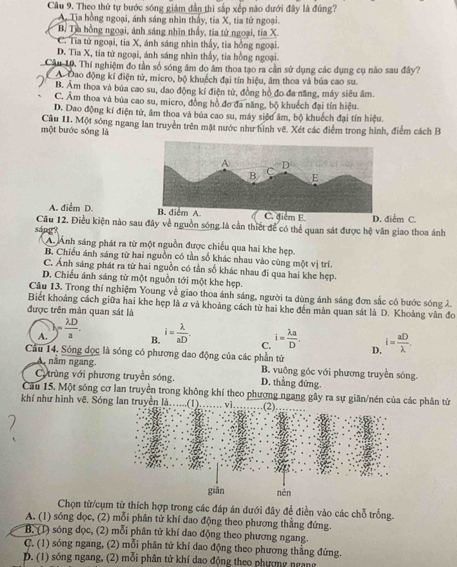 Theo thứ tự bước sóng giảm dần thì sắp xếp nào dưới đây là đúng?
A. Tia hồng ngoại, ánh sáng nhìn thấy, tia X, tia tử ngoại.
B. Tia hồng ngoại, ánh sáng nhìn thấy, tia tử ngoại, tia X.
C. Tia tử ngoại, tia X, ánh sáng nhìn thấy, tia hồng ngoại.
D. Tia X, tia tử ngoại, ánh sáng nhìn thấy, tia hồng ngoại.
Câu 10. Thí nghiệm đo tần số sóng âm do âm thoa tạo ra cần sử dụng các dụng cụ nảo sau đây?
A. Dao động kí điện tử, micro, bộ khuếch đại tín hiệu, âm thoa và búa cao su.
B. Âm thoa và búa cao su, dao động kí điện tử, đồng hồ đo đa năng, máy siêu âm.
C. Âm thoa và búa cao su, micro, đồng hồ đo đa năng, bộ khuếch đại tín hiệu.
D. Dao động kí điện tử, âm thoa và búa cao su, máy siêu âm, bộ khuếch đại tín hiệu.
Câu 11. Một sóng ngang lan truyền trên mặt nước như hình vẽ. Xét các điểm trong hình, điểm cách B
một bước sóng là
A. điểm D. iểm E.
D. điểm C.
Câu 12. Điều kiện nào sau đây về nguồn sóng là cần thiết để có thể quan sát được hệ vân giao thoa ánh
sáng?
A. Ảnh sáng phát ra từ một nguồn được chiếu qua hai khe hẹp.
B. Chiếu ánh sáng từ hai nguồn có tần số khác nhau vào cùng một vị trí.
C. Ánh sáng phát ra từ hai nguồn có tần số khác nhau đi qua hai khe hẹp.
D. Chiếu ánh sáng từ một nguồn tới một khe hẹp.
Câu 13. Trong thí nghiệm Young về giao thoa ánh sáng, người ta dùng ánh sáng đơn sắc có bước sóng 2.
Biết khoảng cách giữa hai khe hẹp là σ và khoảng cách từ hai khe đến màn quan sát là D. Khoảng vân đo
được trên màn quan sát là
A. )= lambda D/a . i= lambda /aD .
B.
C. i= lambda a/D . i= aD/lambda  .
D.
Cầu 14. Sóng dọc là sóng có phương dao động của các phần tử
A. năm ngang. B. vuông góc với phương truyền sóng.
Cy trùng với phương truyền sóng. D. thằng đứng.
Câu 15. Một sóng cơ lan truyền trong không khí theo phương ngang gây ra sực phân tử
khí như hình vẽ. Sóng lan truyền là....(1).
Chọn từ/cụm từ thích hợp trong các đáp án dưới đây đề điền vào các chỗ trống.
A. (1) sóng dọc, (2) mỗi phân tử khí dao động theo phương thẳng đứng.
B. (1) sóng dọc, (2) mỗi phân tử khí dao động theo phương ngang.
C. (1) sóng ngang, (2) mỗi phân tử khí dao động theo phương thẳng đứng.
D. (1) sóng ngang, (2) mỗi phân tử khí dao động theo phương ngang