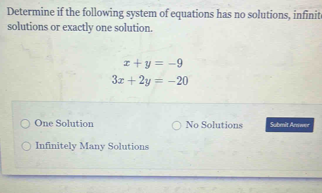 Determine if the following system of equations has no solutions, infinit
solutions or exactly one solution.
x+y=-9
3x+2y=-20
One Solution No Solutions Submit Answer
Infinitely Many Solutions