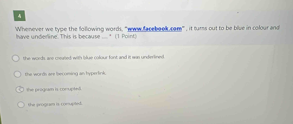 Whenever we type the following words, “www.facebook.com” , it turns out to be blue in colour and
have underline. This is because .... * (1 Point)
the words are created with blue colour font and it was underlined.
the words are becoming an hyperlink.
the program is corrupted.
the program is corrupted.