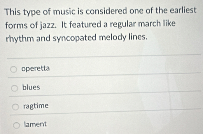 This type of music is considered one of the earliest
forms of jazz. It featured a regular march like
rhythm and syncopated melody lines.
operetta
blues
ragtime
lament