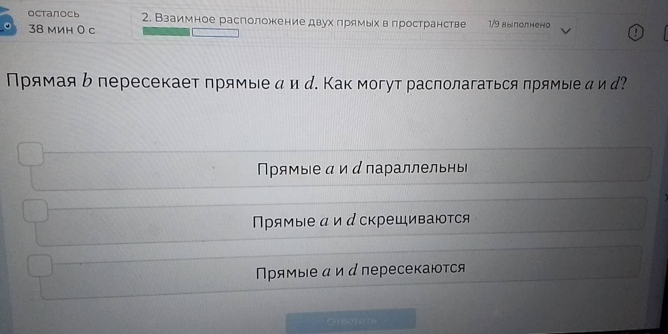 осталось 2. Взаимное расположение двух πрямьх веπространстве 1/9 вылолнено
38 mиh 0 c
!
Прямаяь пересекает прямые α ид. Как могут располагаться πрямые д ид?
Прямые ди д параллельны
Прямые αи д скрещиваются
Πρямые α и д пересекаются
Oreethts