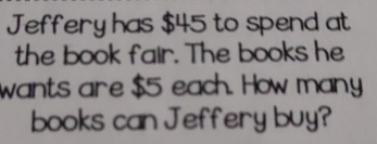 Jeffery has $45 to spend at 
the book fair. The books he 
wants are $5 each. How many 
books can Jeffery buy?