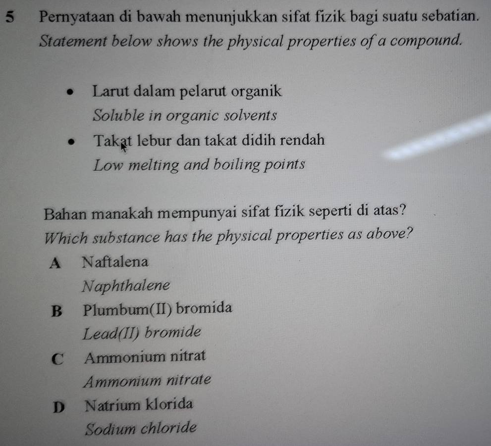 Pernyataan di bawah menunjukkan sifat fizik bagi suatu sebatian.
Statement below shows the physical properties of a compound.
Larut dalam pelarut organik
Soluble in organic solvents
Takat lebur dan takat didih rendah
Low melting and boiling points
Bahan manakah mempunyai sifat fizik seperti di atas?
Which substance has the physical properties as above?
A Naftalena
Naphthalene
B Plumbum(II) bromida
Lead(II) bromide
C Ammonium nitrat
Ammonium nitrate
D Natrium klorida
Sodium chloride