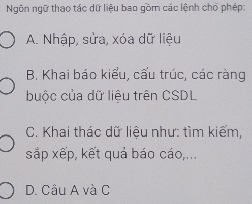 Ngôn ngữ thao tác dữ liệu bao gồm các lệnh cho phép:
A. Nhập, sửa, xóa dữ liệu
B. Khai báo kiểu, cấu trúc, các ràng
buộc của dữ liệu trên CSDL
C. Khai thác dữ liệu như: tìm kiếm,
sắp xếp, kết quả báo cáo,...
D. Câu A và C