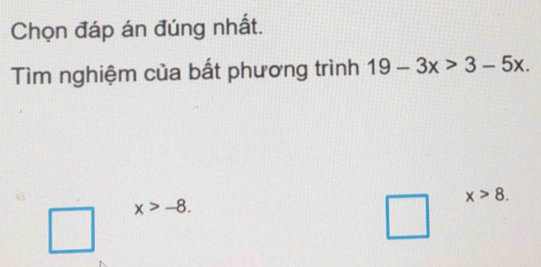 Chọn đáp án đúng nhất. 
Tìm nghiệm của bất phương trình 19-3x>3-5x.
x>8.
x>-8. 
□