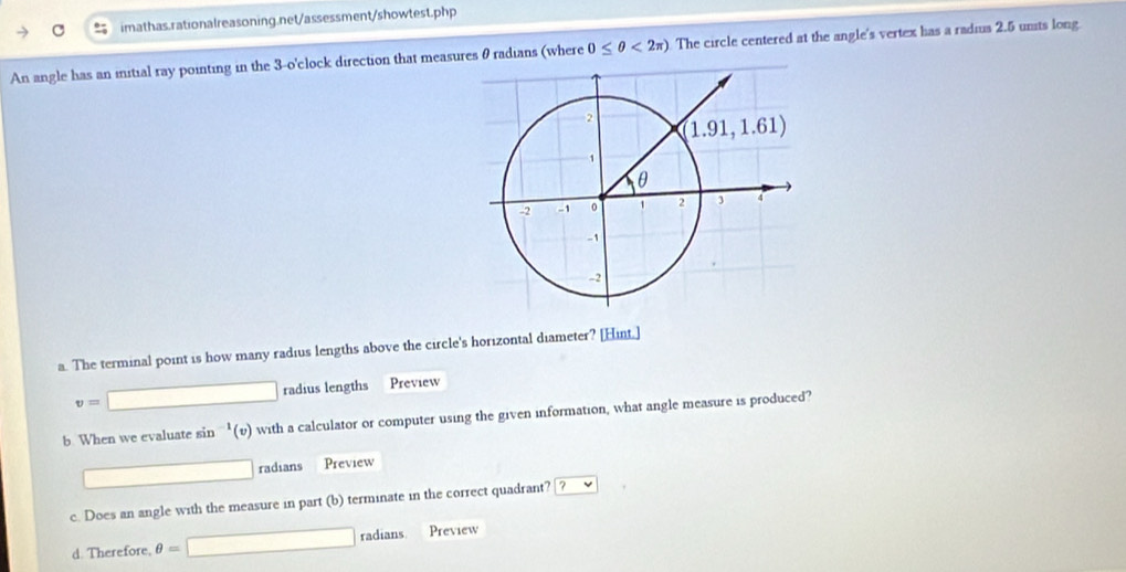 An angle has an iitial ray pointing in the 3-o'clock direction that measures θ radians (where 0≤ θ <2π ) The circle centered at the angle's vertex has a radius 2.5 units long.
a. The terminal point is how many radius lengths above the circle's horizontal diameter? [Hint.]
v=□ radius lengths Preview
b. When we evaluate sin^(-1)(v) with a calculator or computer using the given information, what angle measure is produced?
radians Preview
c. Does an angle with the measure in part (b) terminate in the correct quadrant? ?vee
d. Therefore. θ =□ x° adians Preview