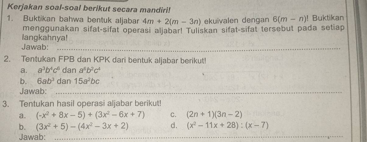 Kerjakan soal-soal berikut secara mandiri! 
1. Buktikan bahwa bentuk aljabar 4m+2(m-3n) ekuivalen dengan 6(m-n)! Buktikan 
menggunakan sifat-sifat operasi aljabar! Tuliskan sifat-sifat tersebut pada setiap 
langkahnya! 
Jawab:_ 
2. Tentukan FPB dan KPK dari bentuk aljabar berikut! 
a. a^3b^4c^6 dan a^6b^2c^4
_ 
b. 6ab^3 dan 15a^2bc
Jawab:_ 
3. Tentukan hasil operasi aljabar berikut! 
a. (-x^2+8x-5)+(3x^2-6x+7) C. (2n+1)(3n-2)
b. (3x^2+5)-(4x^2-3x+2) d. (x^2-11x+28):(x-7)
Jawab:_ 
_