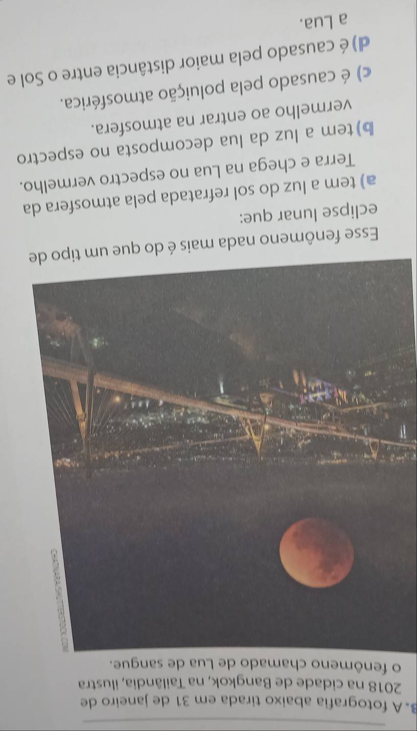 β. A fotografia abaixo tirada em 31 de janeiro de
2018 na cidade de Bangkok, na Tailândia, ilustra
o fenômeno chamado de Lua de sangue.
Esse fenômeno nada mais é do que um tipo de
eclipse lunar que:
a) tem a luz do sol refratada pela atmosfera da
Terra e chega na Lua no espectro vermelho.
b)tem a luz da lua decomposta no espectro
vermelho ao entrar na atmosfera.
c) é causado pela poluição atmosférica.
d) é causado pela maior distância entre o Sol e
a Lua.