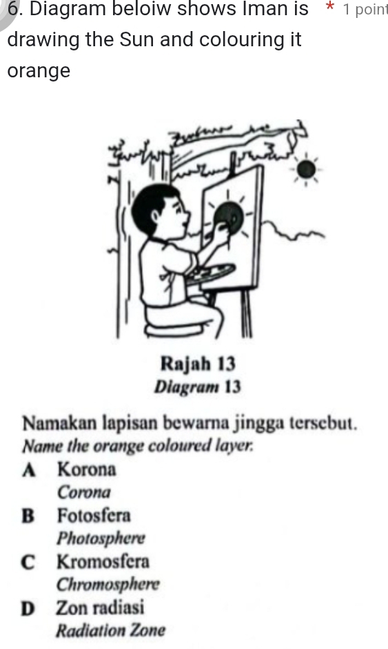 Diagram beloiw shows Iman is * 1 poin
drawing the Sun and colouring it
orange
Namakan lapisan bewarna jingga tersebut.
Name the orange coloured layer.
A Korona
Corona
B Fotosfera
Photosphere
C Kromosfera
Chromosphere
D Zon radiasi
Radiation Zone