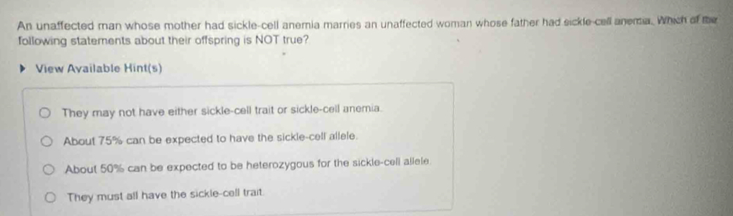 An unaffected man whose mother had sickle-cell anemia marries an unaffected woman whose father had sickle-cell anema. Which of the
following statements about their offspring is NOT true?
View Available Hint(s)
They may not have either sickle-cell trait or sickle-cell anemia.
About 75% can be expected to have the sickle-cell allele.
About 50% can be expected to be heterozygous for the sickle-cell allele.
They must all have the sickle-cell trait.