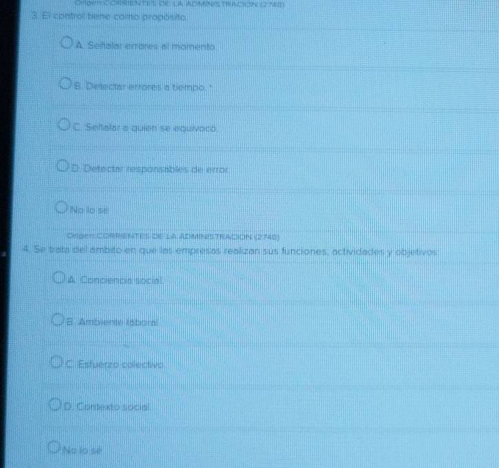 Crgetx cRrients de la administacion (2748)
3. El control tiene como propósito
A. Señalar errores al momento
B. Detectar errores a tiempo."
C. Señalar a quien se equivoco.
D. Detectar responsables de error
No lo se
Drger CORRIENTES DE lA ADMINISTRACION (2748)
4. Se trata del ambito en que las empresas realizan sus funciones, actividades y objetivos
A Conciencia social
B. Ambiente labora
C. Estuerzo colectivo
D. Corexto social.
No lo se