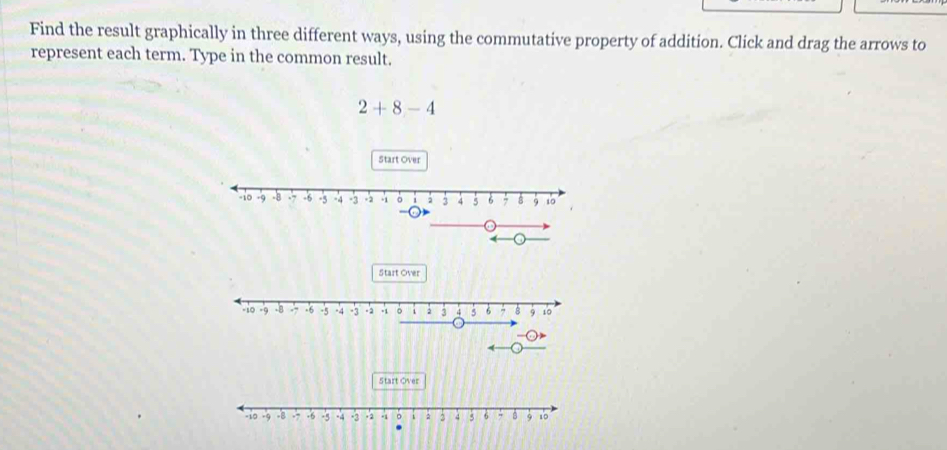 Find the result graphically in three different ways, using the commutative property of addition. Click and drag the arrows to 
represent each term. Type in the common result.
2+8-4
Start Over 
Start Over 
Start Over