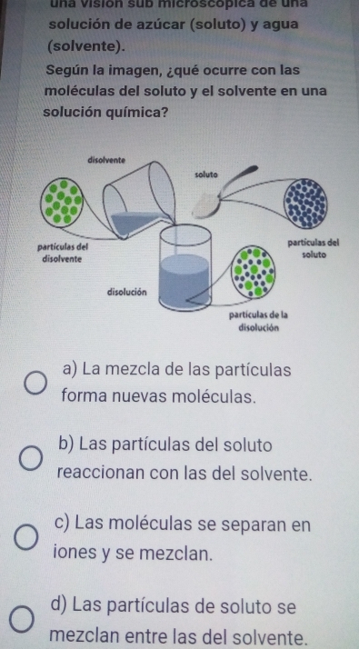 una Visión sub microscópica de una
solución de azúcar (soluto) y agua
(solvente).
Según la imagen, ¿qué ocurre con las
moléculas del soluto y el solvente en una
solución química?
a) La mezcla de las partículas
forma nuevas moléculas.
b) Las partículas del soluto
reaccionan con las del solvente.
c) Las moléculas se separan en
iones y se mezclan.
d) Las partículas de soluto se
mezclan entre las del solvente.