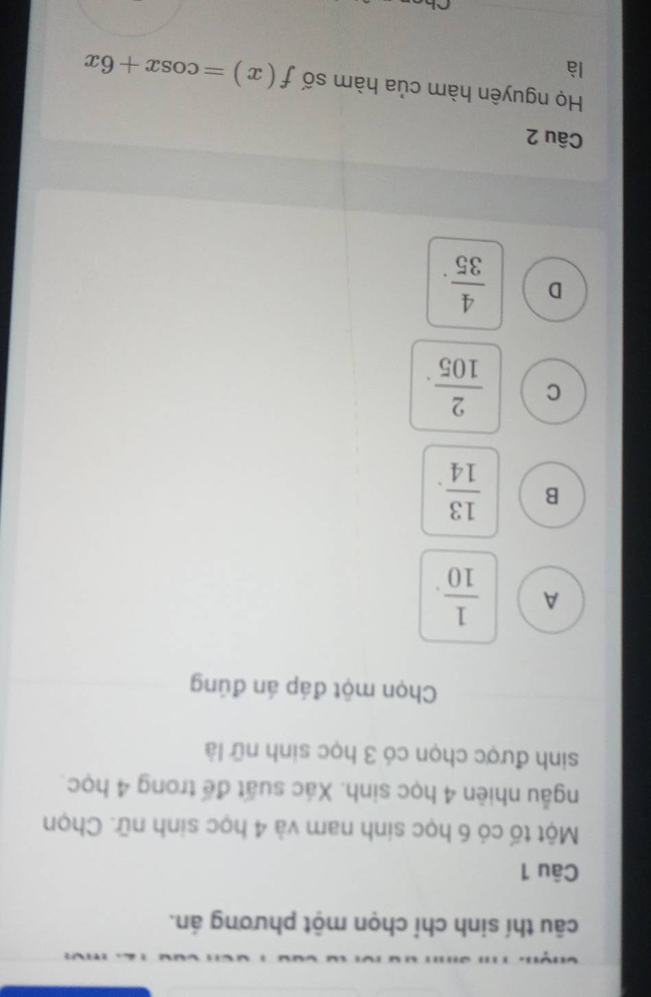 câu thí sinh chỉ chọn một phương án.
Câu 1
Một tố có 6 học sinh nam và 4 học sinh nữ. Chọn
ngẫu nhiên 4 học sinh. Xác suất để trong 4 học
sinh được chọn có 3 học sinh nữ là
Chọn một đáp án đúng
A  1/10 .
B  13/14 .
C  2/105 .
D  4/35 . 
Câu 2
Họ nguyên hàm của hàm số f(x)=cos x+6x
là
