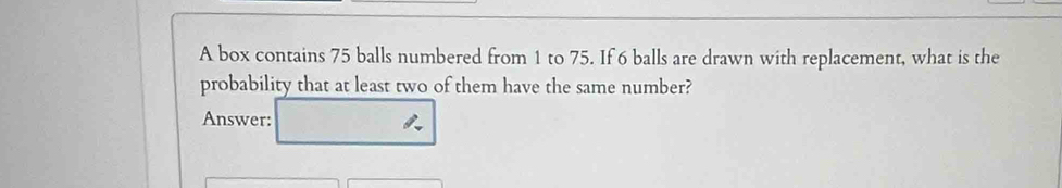 A box contains 75 balls numbered from 1 to 75. If 6 balls are drawn with replacement, what is the 
probability that at least two of them have the same number? 
Answer: