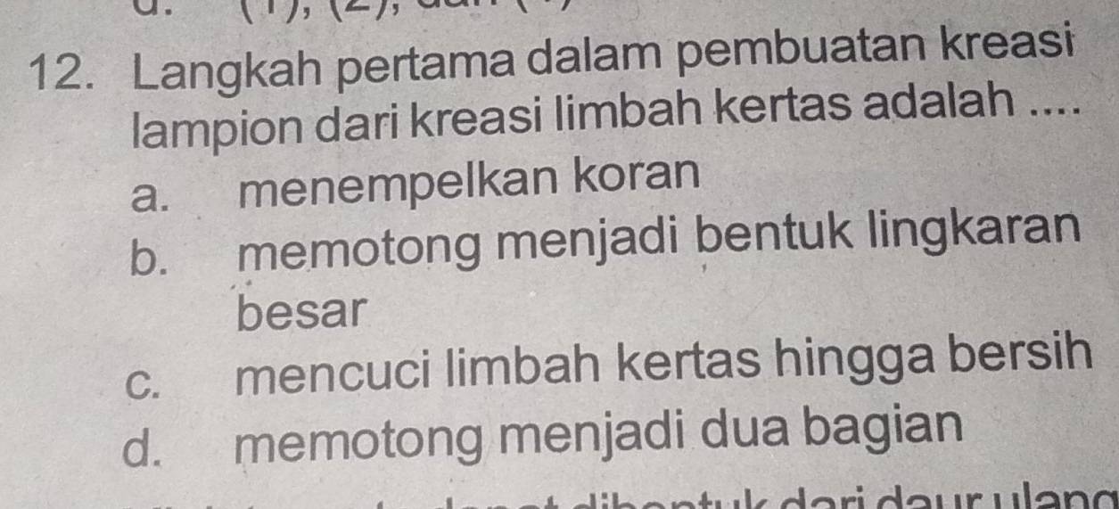 Langkah pertama dalam pembuatan kreasi
lampion dari kreasi limbah kertas adalah ....
a. menempelkan koran
b. memotong menjadi bentuk lingkaran
besar
c. mencuci limbah kertas hingga bersih
d. memotong menjadi dua bagian
a