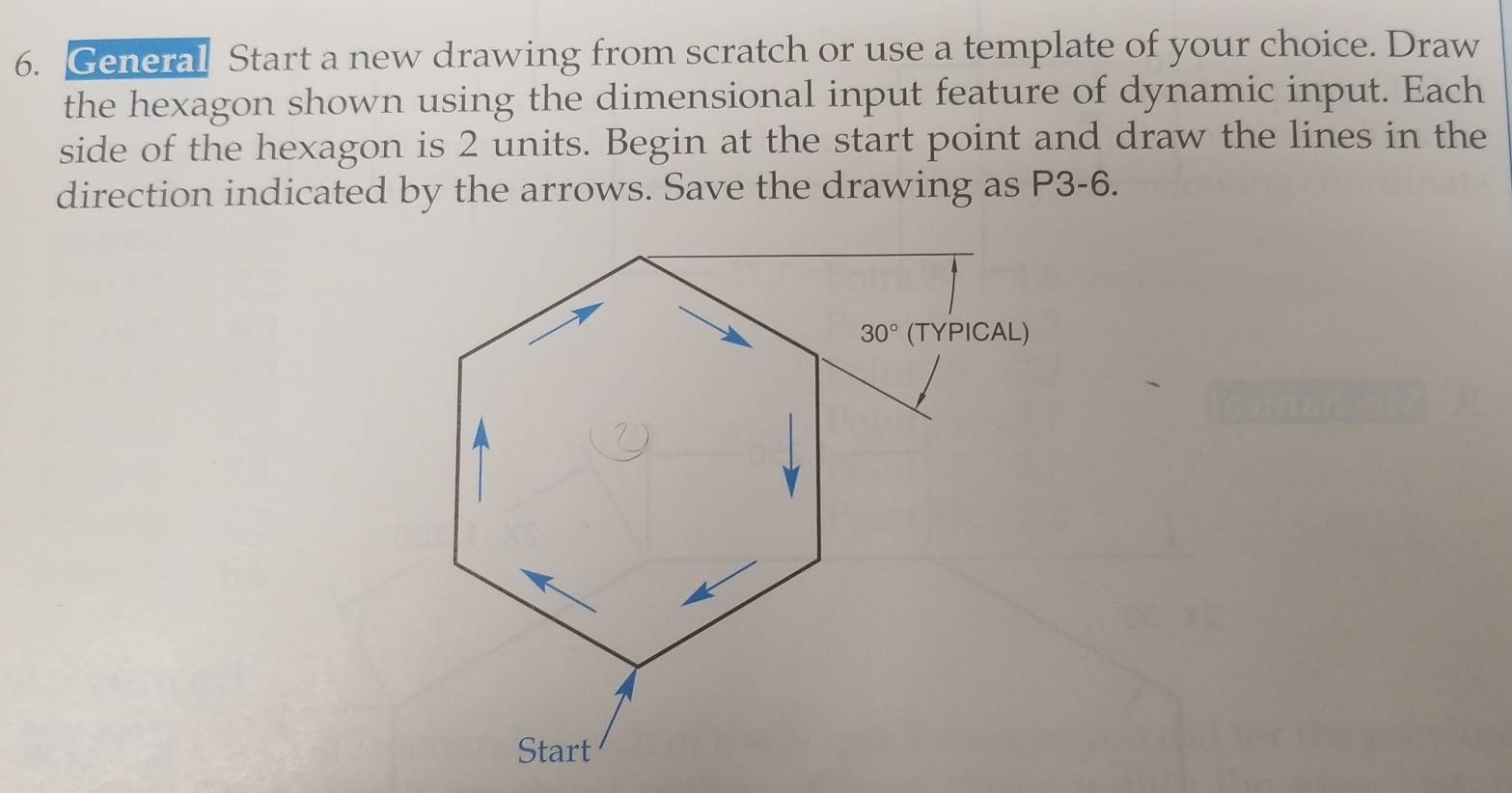 General Start a new drawing from scratch or use a template of your choice. Draw
the hexagon shown using the dimensional input feature of dynamic input. Each
side of the hexagon is 2 units. Begin at the start point and draw the lines in the
direction indicated by the arrows. Save the drawing as P3-6.