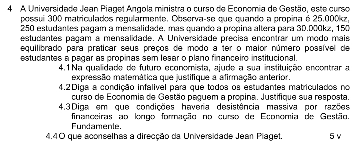 A Universidade Jean Piaget Angola ministra o curso de Economia de Gestão, este curso 
possui 300 matriculados regularmente. Observa-se que quando a propina é 25.000kz,
250 estudantes pagam a mensalidade, mas quando a propina altera para 30.000kz, 150
estudantes pagam a mensalidade. A Universidade precisa encontrar um modo mais 
equilibrado para praticar seus preços de modo a ter o maior número possível de 
estudantes a pagar as propinas sem lesar o plano financeiro institucional. 
4.1Na qualidade de futuro economista, ajude a sua instituição encontrar a 
expressão matemática que justifique a afirmação anterior. 
4.2Diga a condição infalível para que todos os estudantes matriculados no 
curso de Economia de Gestão paguem a propina. Justifique sua resposta. 
4.3Diga em que condições haveria desistência massiva por razões 
financeiras ao longo formação no curso de Economia de Gestão. 
Fundamente. 
4.40 que aconselhas a direcção da Universidade Jean Piaget. 5 v