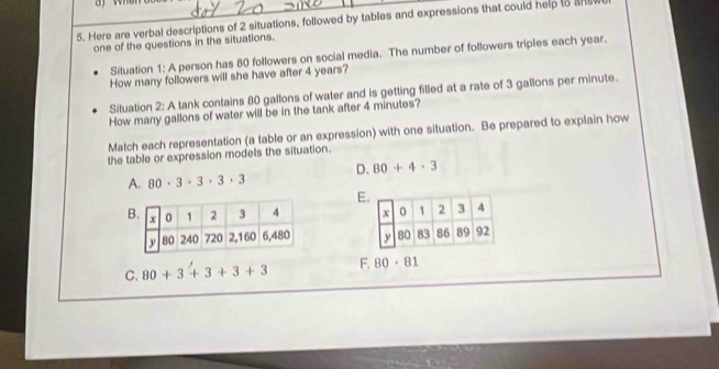 Here are verbal descriptions of 2 situations, followed by tables and expressions that could help to a
one of the questions in the situations.
Situation 1: A person has 80 followers on social media. The number of followers triples each year.
How many followers will she have after 4 years?
Situation 2: A tank contains 80 gallons of water and is getting filled at a rate of 3 gallons per minute.
How many gallons of water will be in the tank after 4 minutes?
Match each representation (a table or an expression) with one situation. Be prepared to explain how
the table or expression models the situation.
A. 80· 3· 3· 3· 3 D. 80+4· 3
E

C. 80+3'+3+3+3 F. 80· 81