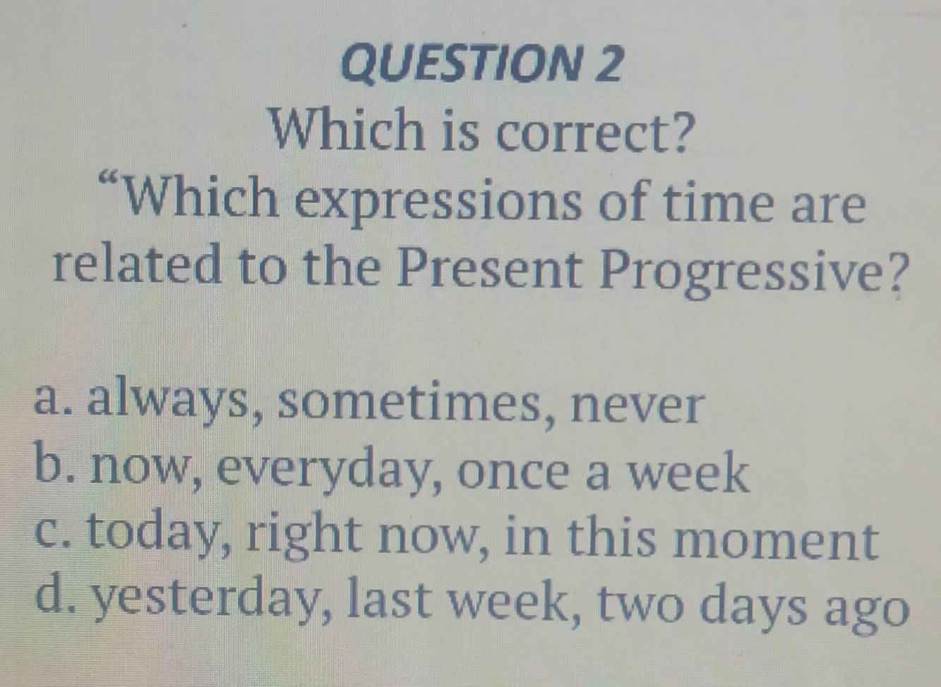 Which is correct?
“Which expressions of time are
related to the Present Progressive?
a. always, sometimes, never
b. now, everyday, once a week
c. today, right now, in this moment
d. yesterday, last week, two days ago