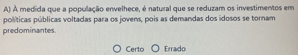 À medida que a população envelhece, é natural que se reduzam os investimentos em
políticas públicas voltadas para os jovens, pois as demandas dos idosos se tornam
predominantes.
Certo Errado