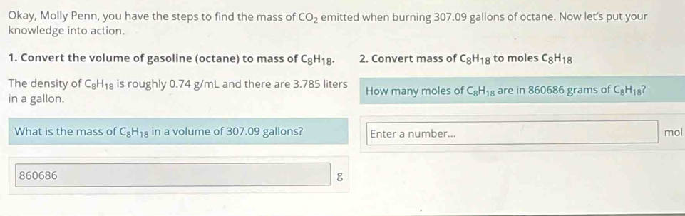 Okay, Molly Penn, you have the steps to find the mass of CO_2 emitted when burning 307.09 gallons of octane. Now let's put your 
knowledge into action. 
1. Convert the volume of gasoline (octane) to mass of C_8H_18. 2. Convert mass of C_8H_18 to moles C_8H_18
The density of C_8H_18 is roughly 0.74 g/mL and there are 3.785 liters
in a gallon. How many moles of C_8H_18 are in 860686 grams of C_8H_18 ? 
What is the mass of C_8H_18 in a volume of 307.09 gallons? Enter a number... mol
860686 g