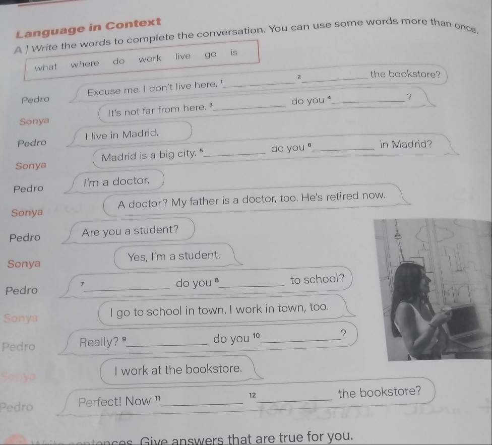 Language in Context 
A | Write the words to complete the conversation. You can use some words more than once. 
what where do work live go is 
_2 
the bookstore? 
Pedro Excuse me. I don't live here.'_ 
Sonya It's not far from here._ do you⁴_ 
？ 
Pedro I live in Madrid. 
Sonya Madrid is a big city."_ do you _ 
in Madrid? 
Pedro I'm a doctor. 
Sonya A doctor? My father is a doctor, too. He's retired now. 
Pedro Are you a student? 
Sonya Yes, I'm a student. 
do you 
Pedro 7_ _to school? 
Sonya I go to school in town. I work in town, too. 
Pedro Really? _do you 1º_ 
？ 
I work at the bookstore. 
Pedro Perfect! Now ¹1_ 12_ the bookstore? 
e ive an swers that are true for you.