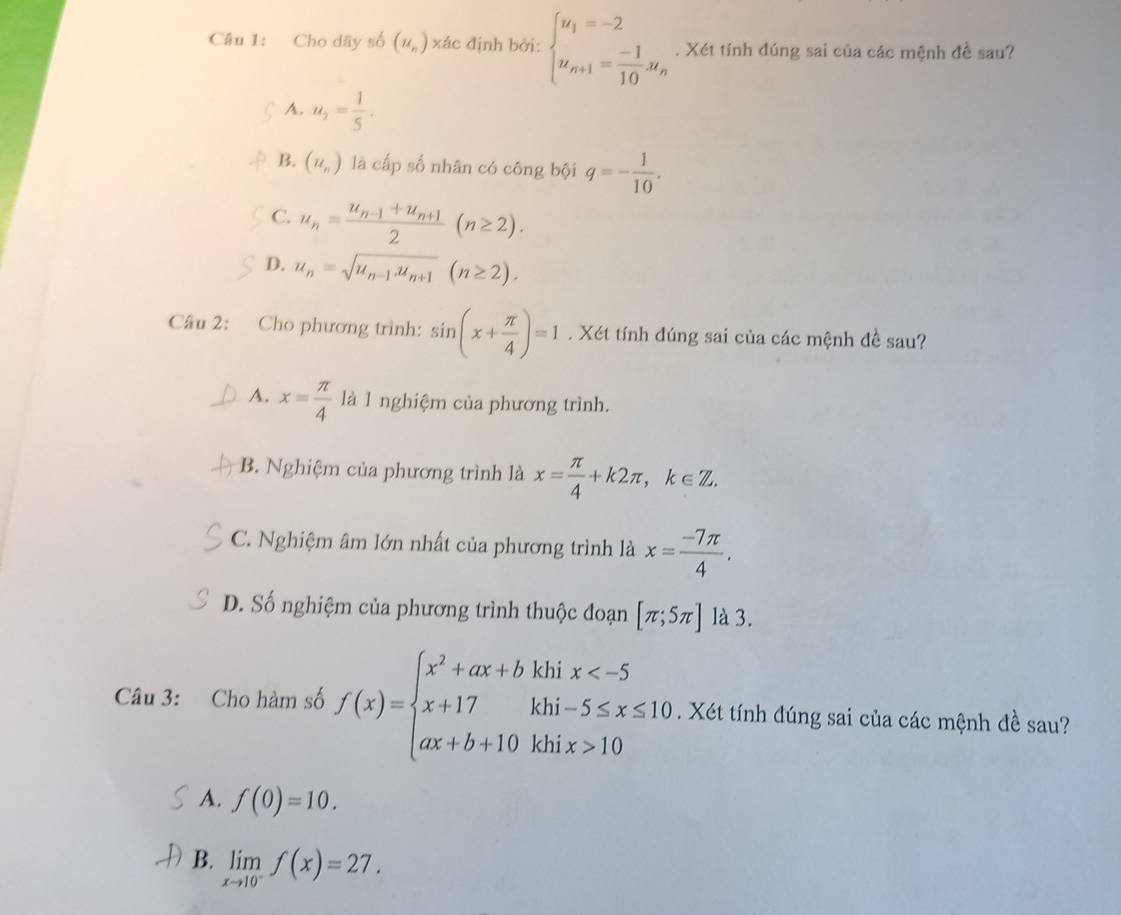 Cho dãy số (u_n) xác định bởi: beginarrayl u_1=-2 u_n+1= (-1)/10 u_nendarray.. Xét tính đúng sai của các mệnh đề sau?
A. u_2= 1/5 .
B. (u_n) là cấp số nhân có công bội q=- 1/10 .
C. u_n=frac u_n-1+u_n+12(n≥ 2).
D. u_n=sqrt(u_n-1).u_n+1(n≥ 2). 
Câu 2: Cho phương trình: sin (x+ π /4 )=1. Xét tính đúng sai của các mệnh đề sau?
A. x= π /4  là 1 nghiệm của phương trình.
B. Nghiệm của phương trình là x= π /4 +k2π , k∈ Z.
C. Nghiệm âm lớn nhất của phương trình là x= (-7π )/4 .
D. Số nghiệm của phương trình thuộc đoạn [π ;5π ] là 3.
Câu 3: Cho hàm số f(x)=beginarrayl x^2+ax+bkhix 10endarray.. Xét tính đúng sai của các mệnh đề sau?
A. f(0)=10.
B. limlimits _xto 10^-f(x)=27.