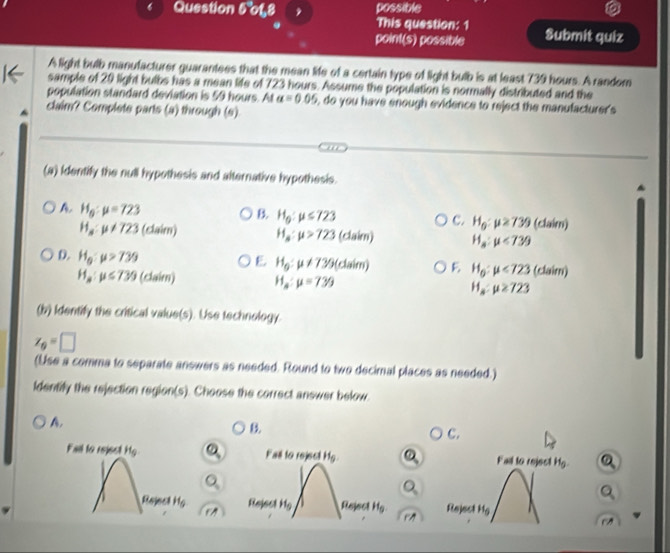 Question 5°01,8 possible
This question: 1
point(s) possible Submit quiz
A light bulb manufacturer guarantees that the mean life of a certain type of light bulb is at least 739 hours. A random
sample of 29 light bulbs has a mean life of 723 hours. Assume the population is normally distributed and the
population standard deviation is 59 hours. At alpha =0.05 , do you have enough evidence to reject the manufacturer's
claim? Complete parts (a) through (s).
(a) Identify the null hypothesis and alternative hypothesis.
A. H_g:mu =723
B. H_0:mu ≤ 723
c. H_0:mu ≥ 739
H_a:mu != 723 (slaim) H_a:mu >723 (claim) H_a:mu <739</tex> (claim)
D. H_g:mu >739 (claim)
E H_0:mu != 739(daim) E H_0:mu <723</tex>
H_a:mu ≤ 739 (claim) H_a:mu =739 H_a:mu ≥ 723
(b) Identify the critical value(s). Use technology.
z_0=□
(Use a comma to separate answers as needed. Round to two decimal places as needed.)
ldentify the rejection region(s). Choose the correct answer below.
A.
B.
c.
Fail to rejest H_9 Fas to reject H_9. Q Fai to reject H_9.
Q
Q
Q
Rejes H_5 Re sedHg ReinctH_0. rparallel Reject H_5
rparallel
overline CA