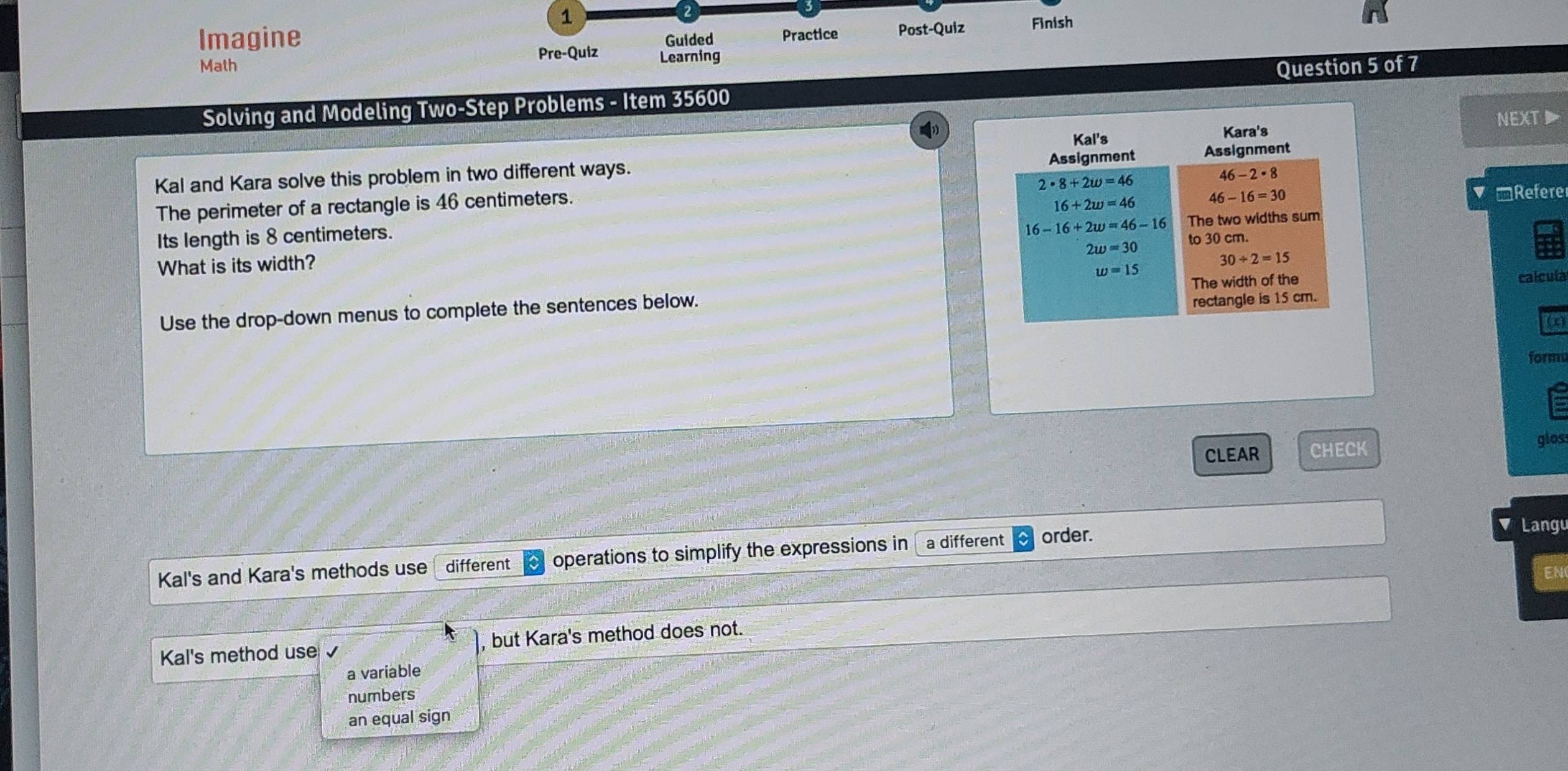 Imagine Guided Practice Post-Quiz Finish
Pre-Quiz Learning
Math Question 5 of 7
Solving and Modeling Two-Step Problems - Item 35600
NEXT▶
Kal and Kara solve this problem in two different ways. 
The perimeter of a rectangle is 46 centimeters.
Its length is 8 centimeters.  ▼ □Refere
What is its width?
Use the drop-down menus to complete the sentences below. 
calcula
formu
CLEAR CHECK glos:
Langu
Kal's and Kara's methods use different operations to simplify the expressions in a different order.
EN
Kal's method use , but Kara's method does not.
a variable
numbers
an equal sign