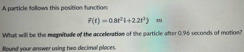 A particle follows this position function:
vector r(t)=0.8t^2hat i+2.2t^3hat j m
What will be the magnitude of the acceleration of the particle after 0.96 seconds of motion? 
Round your answer using two decimal places.