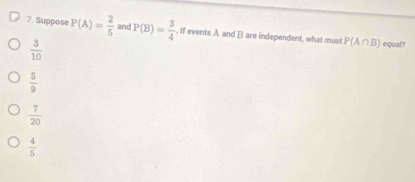 Suppose P(A)= 2/5  and P(B)= 3/4 . If events A and B are independent, what must P(A∩ B) equal?
 3/10 
 5/9 
 7/20 
 4/5 