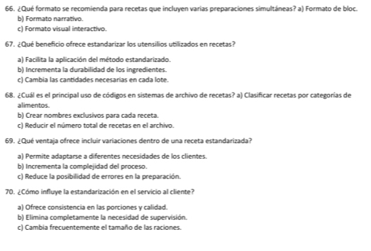 ¿Qué formato se recomienda para recetas que incluyen varias preparaciones simultáneas? a) Formato de bloc.
b) Formato narrativo.
c) Formato visual interactivo.
67. ¿Qué beneficio ofrece estandarizar los utensilios utilizados en recetas?
a) Facilita la aplicación del método estandarizado.
b) Incrementa la durabilidad de los ingredientes.
c) Cambia las cantidades necesarias en cada lote.
68. ¿Cuál es el principal uso de códigos en sistemas de archivo de recetas? a) Clasificar recetas por categorías de
alimentos.
b) Crear nombres exclusivos para cada receta.
c) Reducir el número total de recetas en el archivo.
69. ¿Qué ventaja ofrece incluir variaciones dentro de una receta estandarizada?
a) Permite adaptarse a diferentes necesidades de los clientes.
b) Incrementa la complejidad del proceso.
c) Reduce la posibilidad de errores en la preparación.
70. ¿Cómo influye la estandarización en el servicio al cliente?
a) Ofrece consistencia en las porciones y calidad.
b) Elimina completamente la necesidad de supervisión.
c) Cambia frecuentemente el tamaño de las raciones.