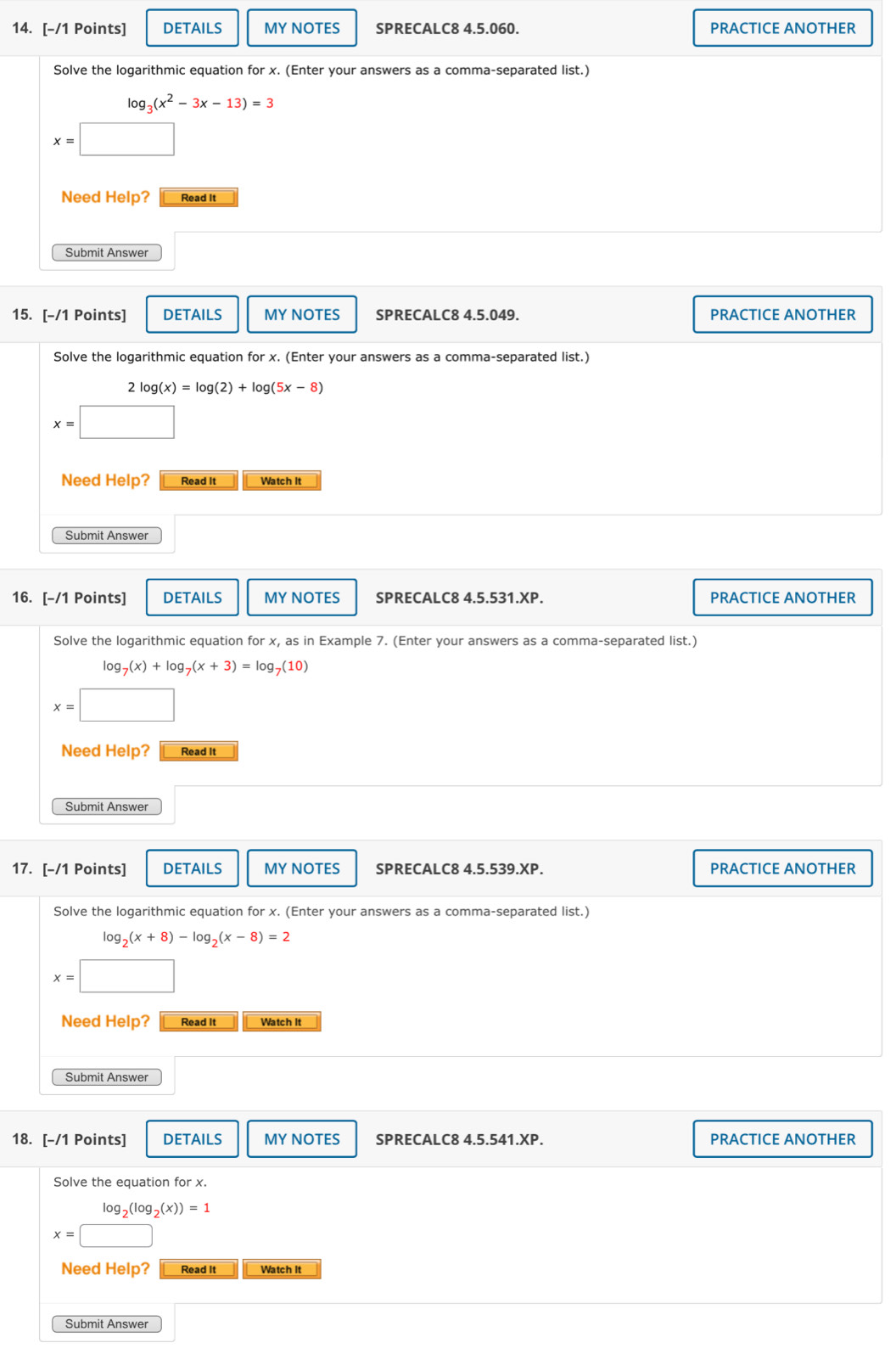 DETAILS MY NOTES SPRECALC8 4.5.060. PRACTICE ANOTHER 
Solve the logarithmic equation for x. (Enter your answers as a comma-separated list.)
log _3(x^2-3x-13)=3
x=□
Need Help? Read It 
Submit Answer 
15. [-/1 Points] DETAILS MY NOTES SPRECALC8 4.5.049. PRACTICE ANOTHER 
Solve the logarithmic equation for x. (Enter your answers as a comma-separated list.)
log (x)=log (2)+log (5x-8)
x=□
Need Help? Read It Watch It 
Submit Answer 
16. [-/1 Points] DETAILS MY NOTES SPRECALC8 4.5.531.XP. PRACTICE ANOTHER 
Solve the logarithmic equation for x, as in Example 7. (Enter your answers as a comma-separated list.)
log _7(x)+log _7(x+3)=log _7(10)
x=□
Need Help? Read It 
Submit Answer 
17. [-/1 Points] DETAILS MY NOTES SPRECALC8 4.5.539.XP. PRACTICE ANOTHER 
Solve the logarithmic equation for x. (Enter your answers as a comma-separated list.)
log _2(x+8)-log _2(x-8)=2
x=□
Need Help? Read It Watch It 
Submit Answer 
18. [-/1 Points] DETAILS MY NOTES SPRECALC8 4.5.541.XP. PRACTICE ANOTHER 
Solve the equation for x.
x=beginarrayr log _2(log _2(x))=1 x=□ endarray
□ 
Need Help? Read It Watch It